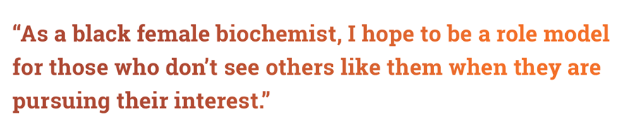 “As a black female biochemist, I hope to be a role model for those who don’t see others like them when they are pursuing their interest,”