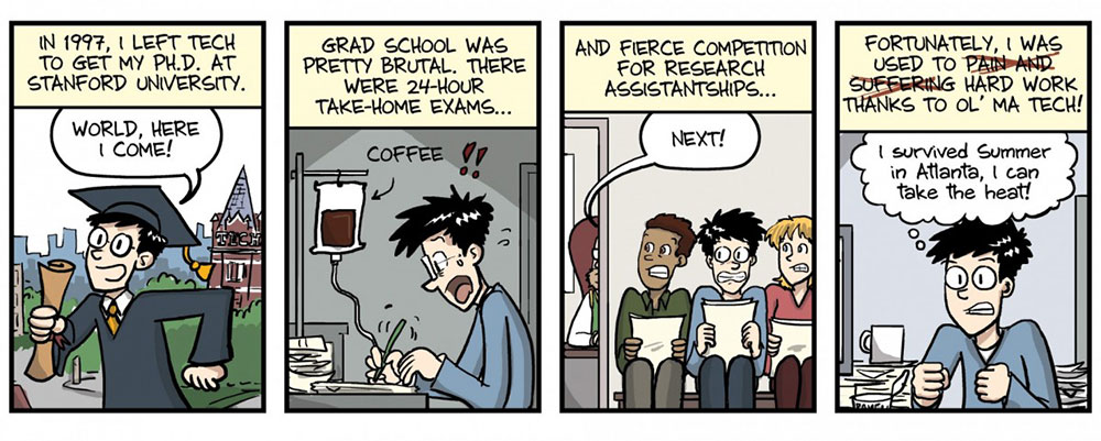 PHD comic strip line 1: In 1997, I left Tech to get my Ph.D. at Stanford University. (Graduate with diploma in hand and Tech tower in the background says, “World, here I come!”) Grad school was pretty brutal. There were 24-hour take-home exams… (Coffee attached to the character via an IV drip.) And fierce competition for research assistantships (Three nervous students holding their resumes. A woman calls out, “Next!”) Fortunately, I was used to pain and suffering (words crossed out) hard work, thanks to ol’ Ma Tech! (Character says, “I survived the summer in Atlanta, I can take the heat!”)