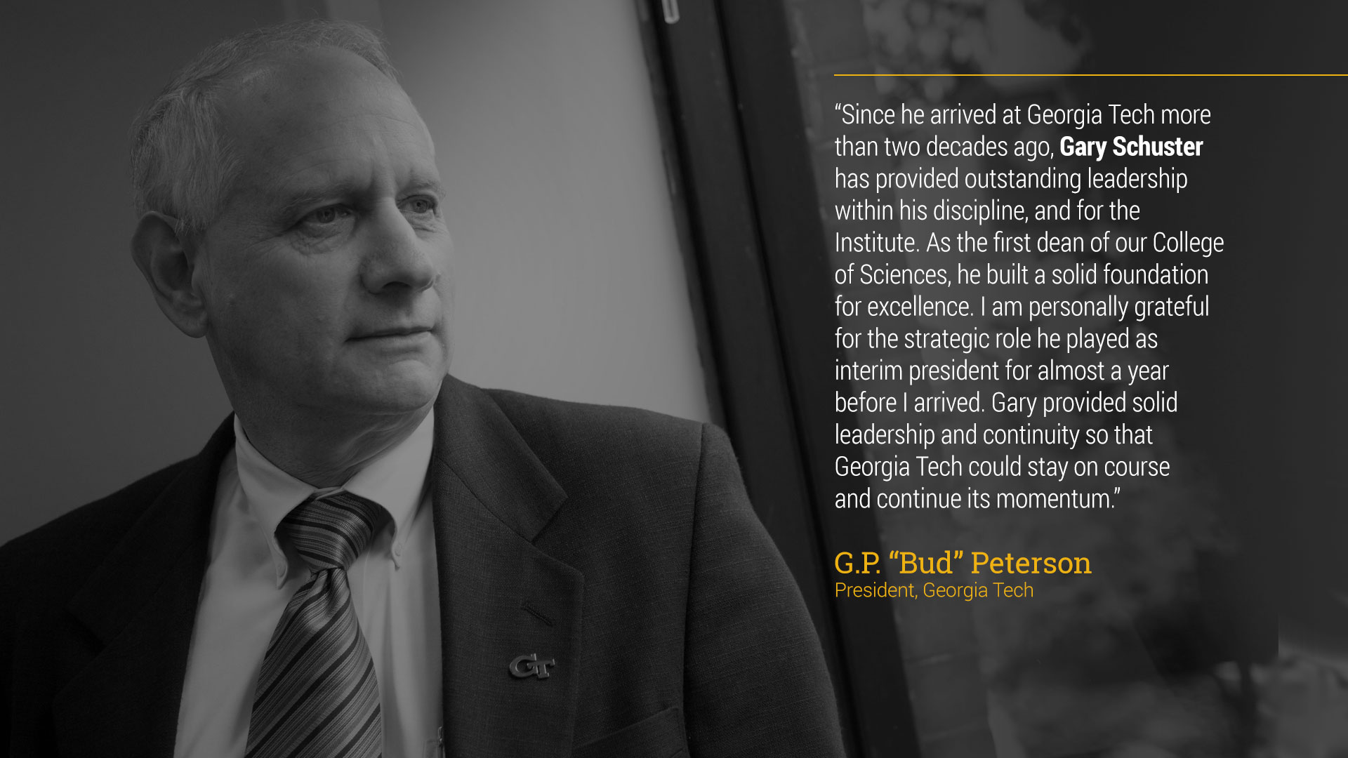 text - “Since he arrived at Georgia Tech more than two decades ago, Gary Schuster has provided outstanding leadership within his discipline, and for the Institute. As the first dean of our College of Sciences, he built a solid foundation for excellence. I am personally grateful for the strategic role he played as interim president for almost a year before I arrived. Gary provided solid leadership and continuity so that Georgia Tech could stay on course and continue its momentum.”  G.P. “Bud” Peterson  President, Georgia Tech