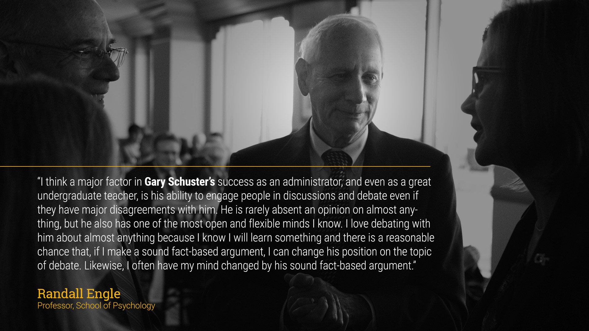 text - “I think a major factor in Schuster’s success as an administrator, and even as a great undergraduate teacher, is his ability to engage people in discussions and debate even if they have major disagreements with him. He is rarely absent an opinion on almost anything, but he also has one of the most open and flexible minds I know. I love debating with him about almost anything because I know I will learn something and there is a reasonable chance that, if I make a sound fact-based argument, I can change his position on the topic of debate. Likewise, I often have my mind changed by his sound fact-based argument.”  Randall Engle  Professor, School of Psychology